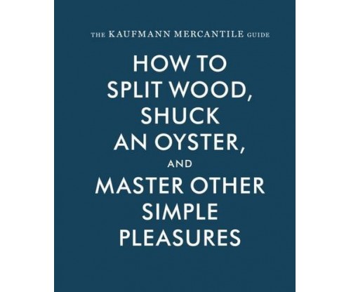 The Kaufmann Mercantile Guide: How to Split Wood, Shuck an Oyster, and Master Other Simple Pleasures